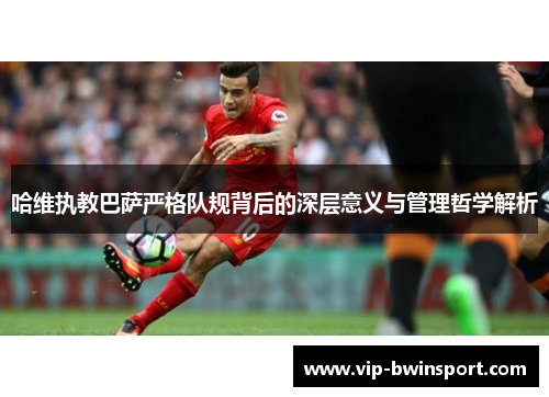 哈维执教巴萨严格队规背后的深层意义与管理哲学解析