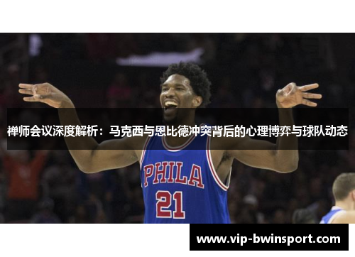 禅师会议深度解析：马克西与恩比德冲突背后的心理博弈与球队动态