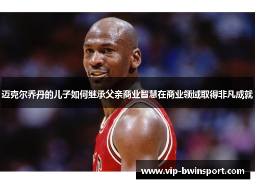 迈克尔乔丹的儿子如何继承父亲商业智慧在商业领域取得非凡成就