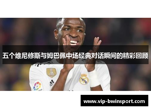五个维尼修斯与姆巴佩中场经典对话瞬间的精彩回顾